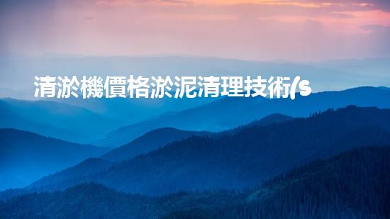 清淤機價格淤泥清理技術(shù)革新：關(guān)鍵技術(shù)突破與工程實踐探索！